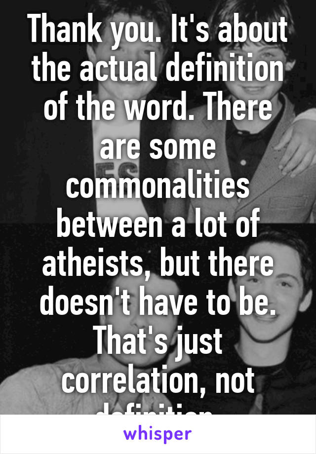 Thank you. It's about the actual definition of the word. There are some commonalities between a lot of atheists, but there doesn't have to be. That's just correlation, not definition.