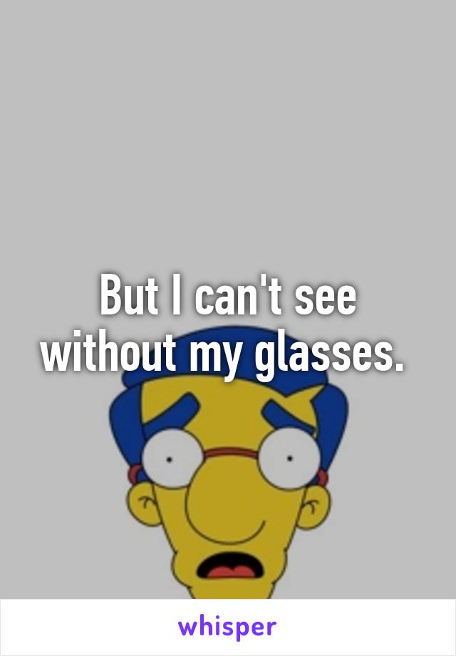 But I can't see without my glasses. 