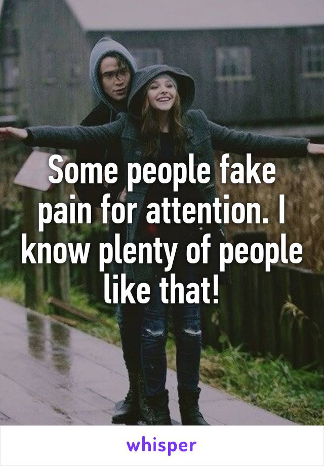 Some people fake pain for attention. I know plenty of people like that!