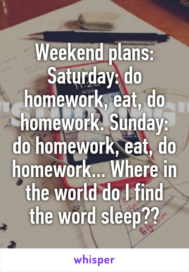 Weekend plans:
Saturday: do homework, eat, do homework. Sunday: do homework, eat, do homework... Where in the world do I find the word sleep??