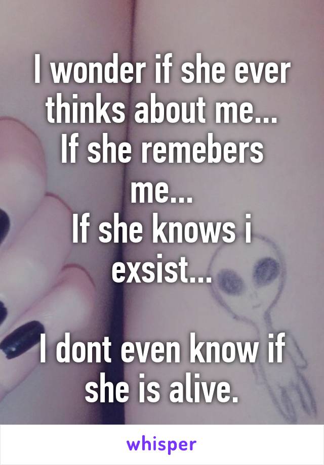 I wonder if she ever thinks about me...
If she remebers me...
If she knows i exsist...

I dont even know if she is alive.