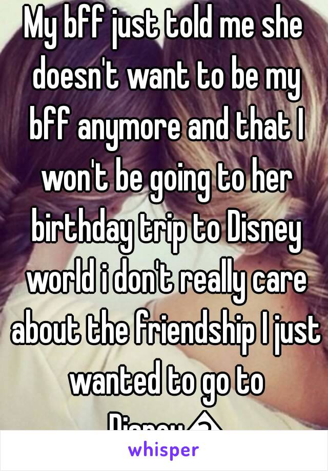 My bff just told me she doesn't want to be my bff anymore and that I won't be going to her birthday trip to Disney world i don't really care about the friendship I just wanted to go to Disney😭