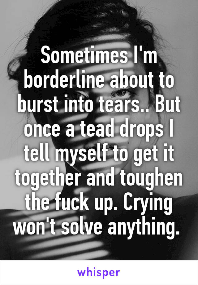 Sometimes I'm borderline about to burst into tears.. But once a tead drops I tell myself to get it together and toughen the fuck up. Crying won't solve anything. 