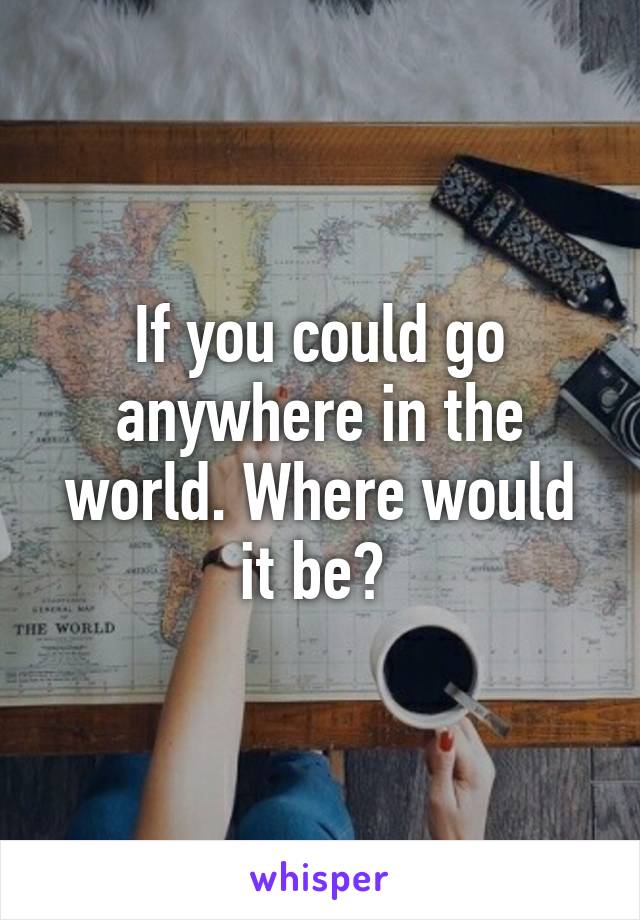 If you could go anywhere in the world. Where would it be? 