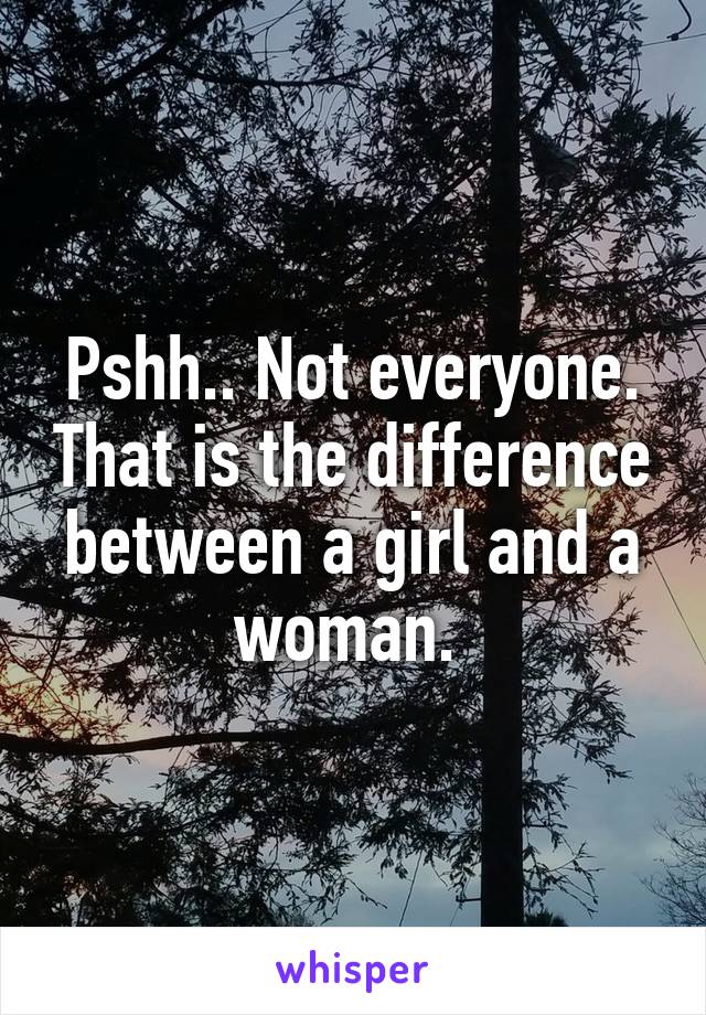 Pshh.. Not everyone. That is the difference between a girl and a woman. 