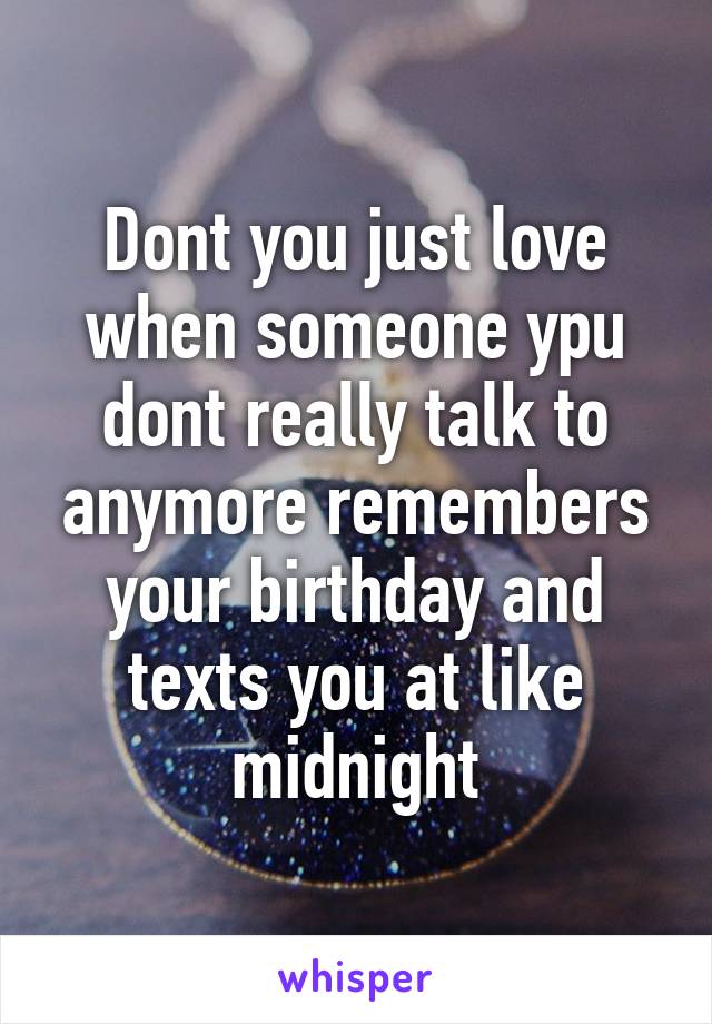 Dont you just love when someone ypu dont really talk to anymore remembers your birthday and texts you at like midnight