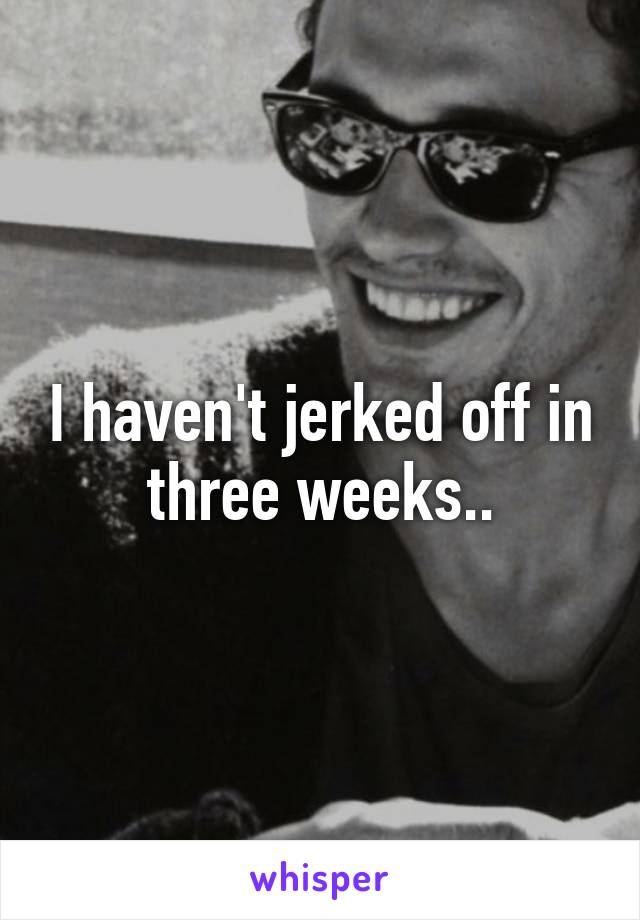I haven't jerked off in three weeks..
