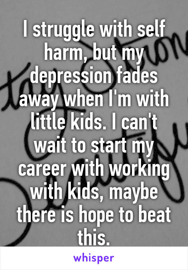 I struggle with self harm, but my depression fades away when I'm with little kids. I can't wait to start my career with working with kids, maybe there is hope to beat this.