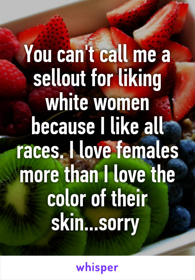 You can't call me a sellout for liking white women because I like all races. I love females more than I love the color of their skin...sorry 