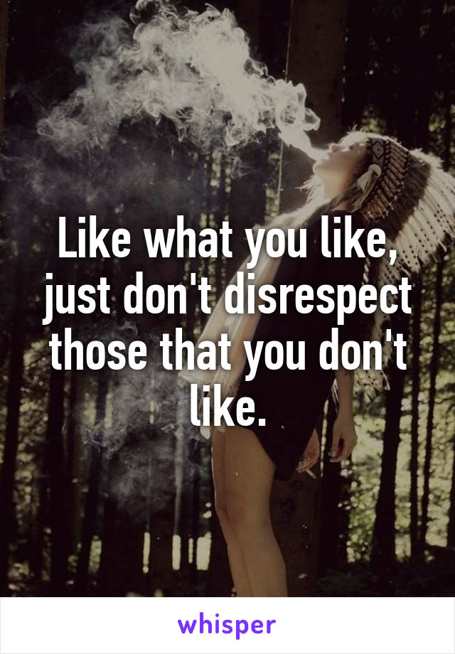 Like what you like, just don't disrespect those that you don't like.
