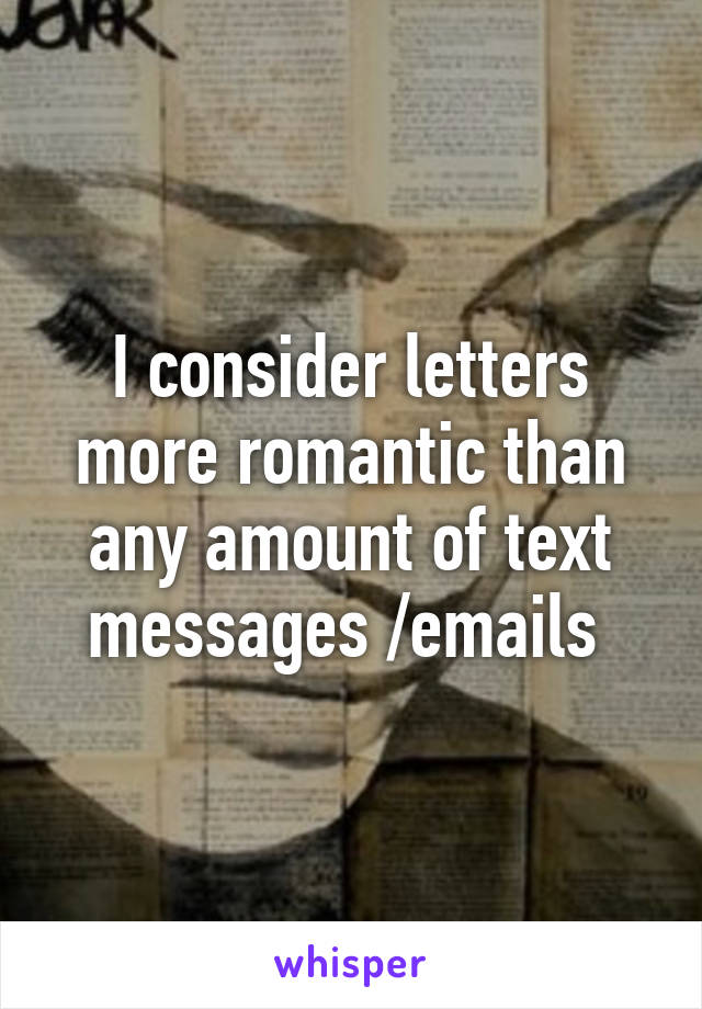 I consider letters more romantic than any amount of text messages /emails 
