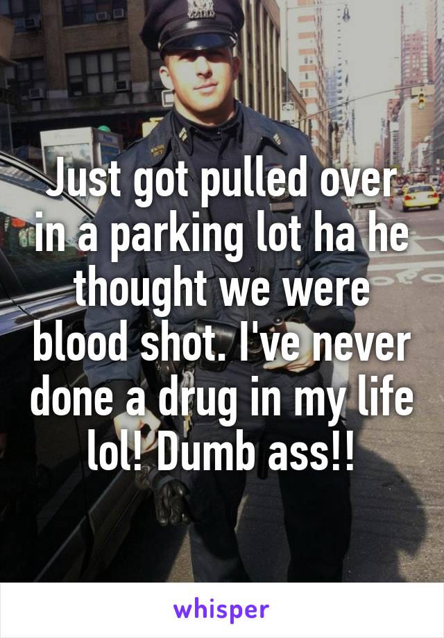 Just got pulled over in a parking lot ha he thought we were blood shot. I've never done a drug in my life lol! Dumb ass!!