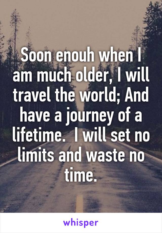 Soon enouh when I am much older, I will travel the world; And have a journey of a lifetime.  I will set no limits and waste no time.