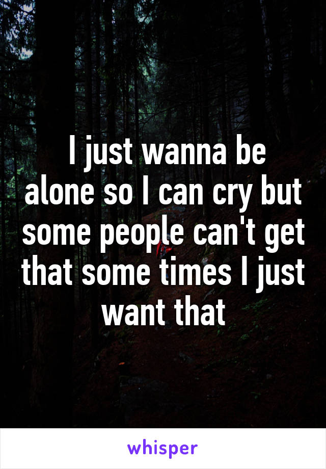  I just wanna be alone so I can cry but some people can't get that some times I just want that