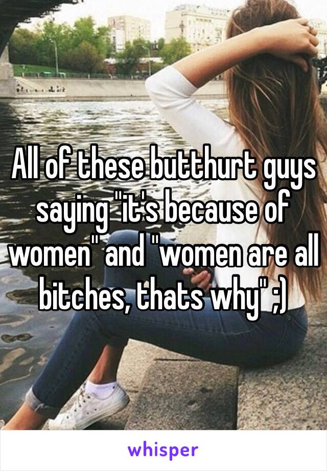 All of these butthurt guys saying "it's because of women" and "women are all bitches, thats why" ;) 