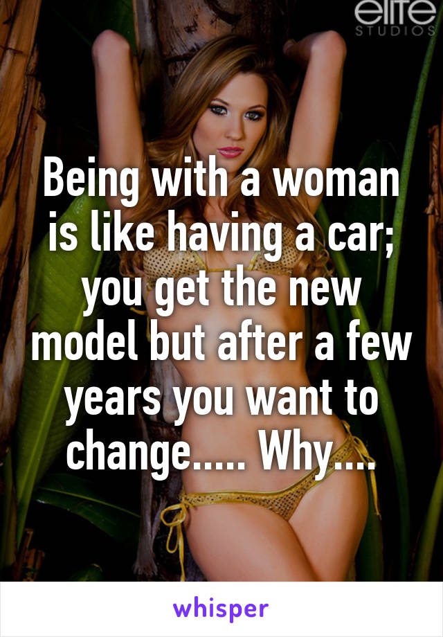 Being with a woman is like having a car; you get the new model but after a few years you want to change..... Why....