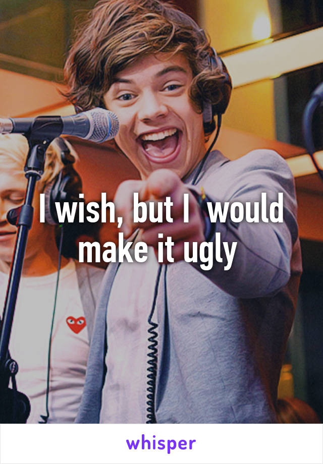 I wish, but I  would make it ugly 