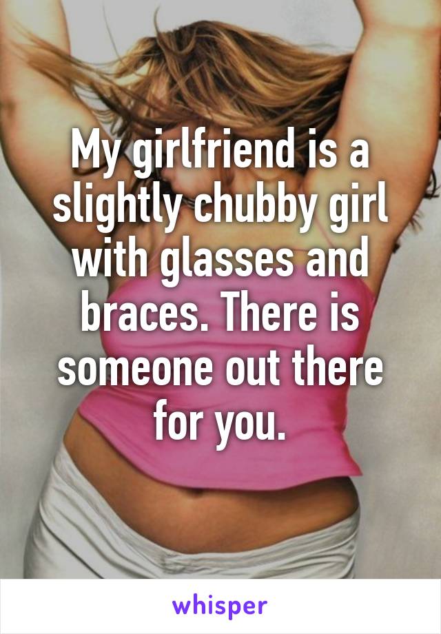 My girlfriend is a slightly chubby girl with glasses and braces. There is someone out there for you.
