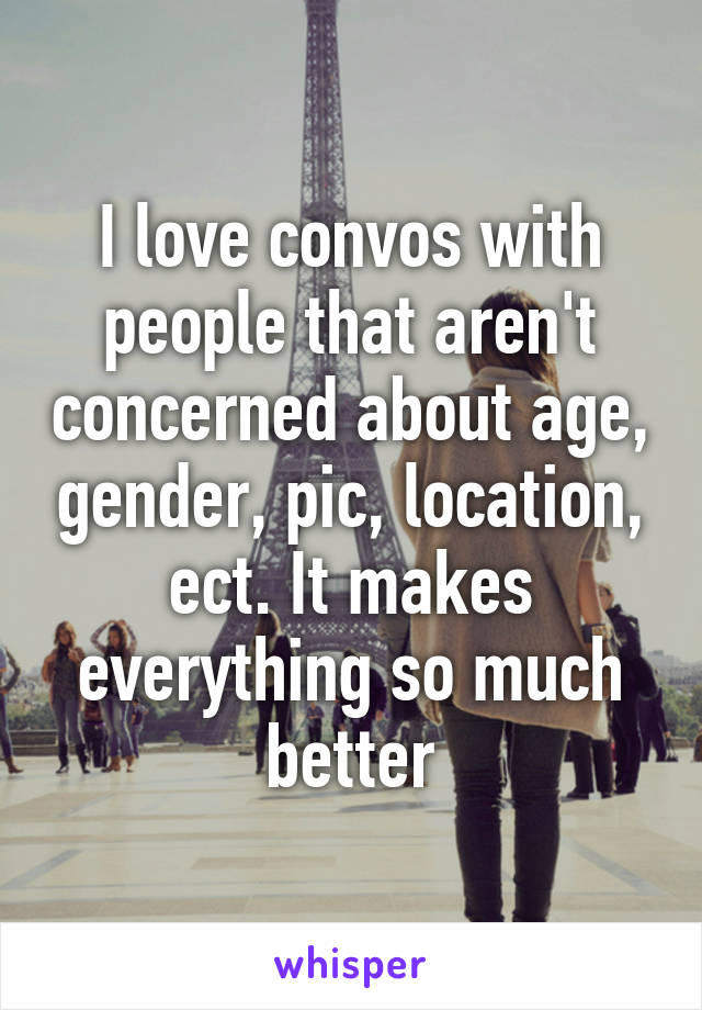 I love convos with people that aren't concerned about age, gender, pic, location, ect. It makes everything so much better