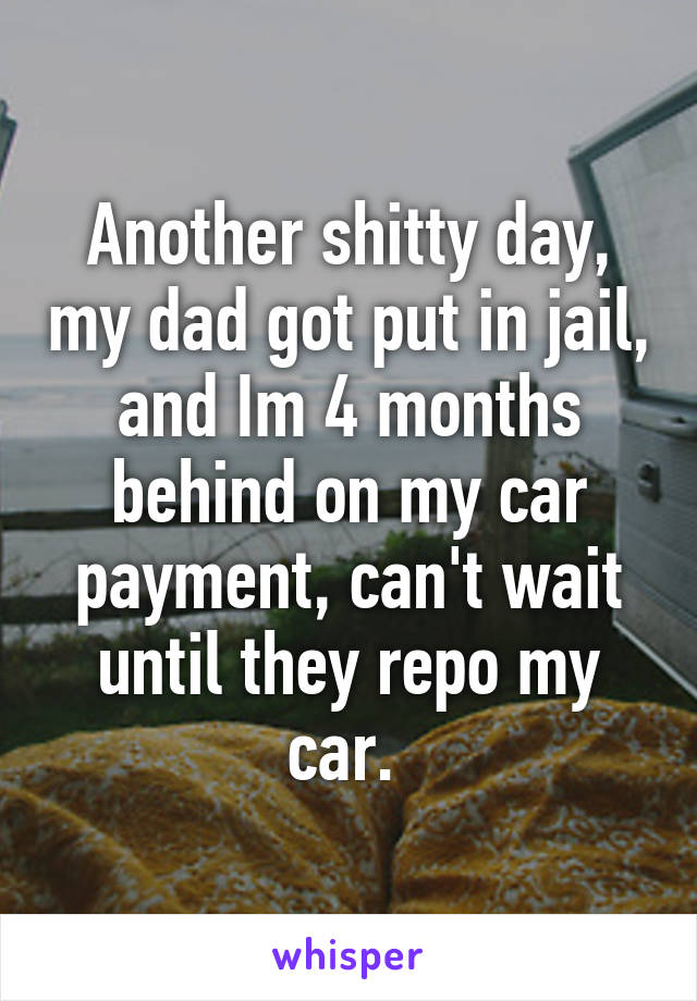 Another shitty day, my dad got put in jail, and Im 4 months behind on my car payment, can't wait until they repo my car. 