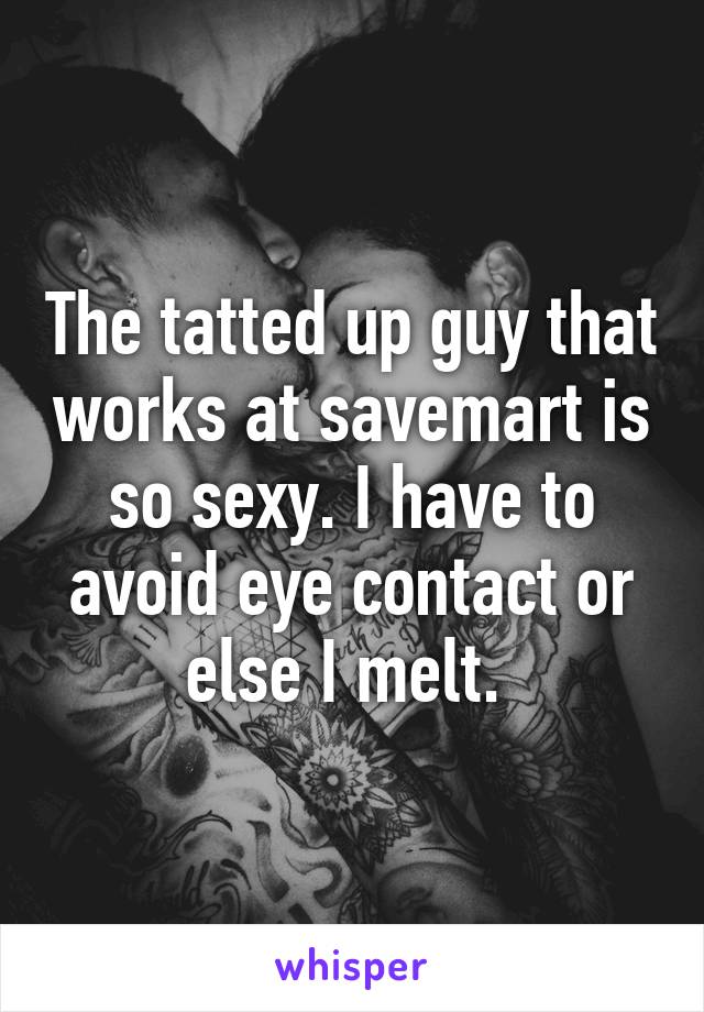 The tatted up guy that works at savemart is so sexy. I have to avoid eye contact or else I melt. 