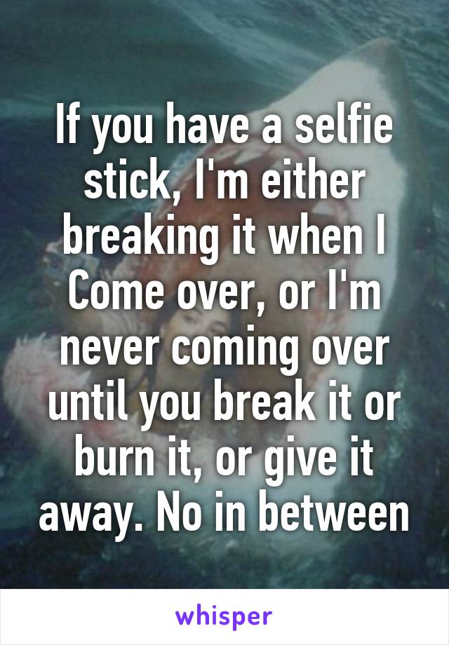 If you have a selfie stick, I'm either breaking it when I
Come over, or I'm never coming over until you break it or burn it, or give it away. No in between