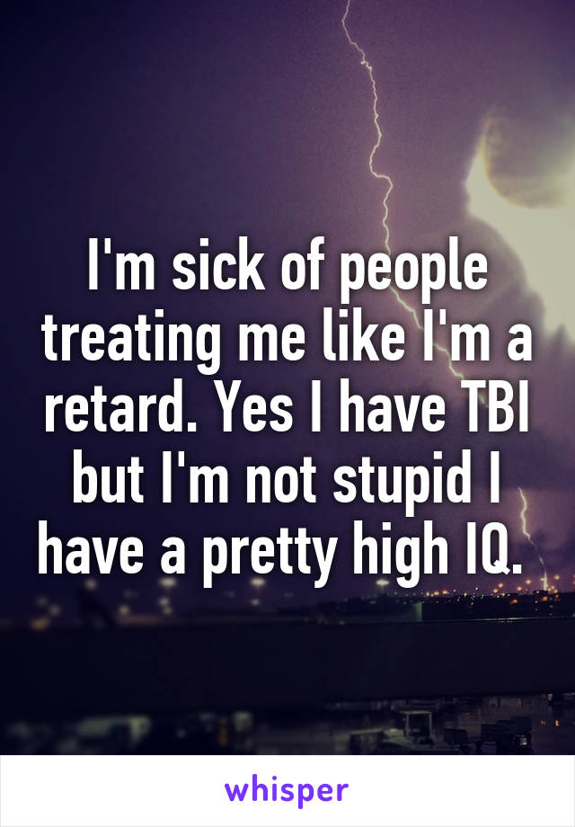 I'm sick of people treating me like I'm a retard. Yes I have TBI but I'm not stupid I have a pretty high IQ. 