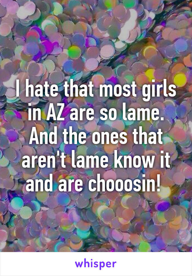 I hate that most girls in AZ are so lame. And the ones that aren't lame know it and are chooosin! 