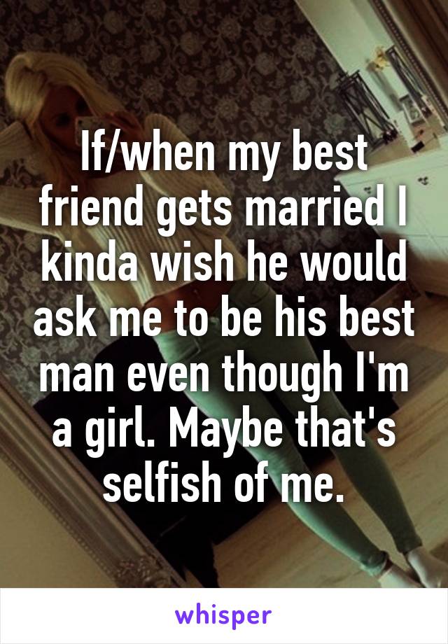 If/when my best friend gets married I kinda wish he would ask me to be his best man even though I'm a girl. Maybe that's selfish of me.