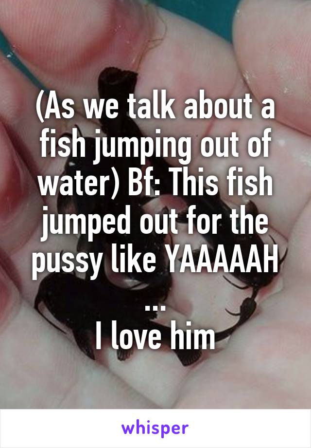 (As we talk about a fish jumping out of water) Bf: This fish jumped out for the pussy like YAAAAAH
...
I love him