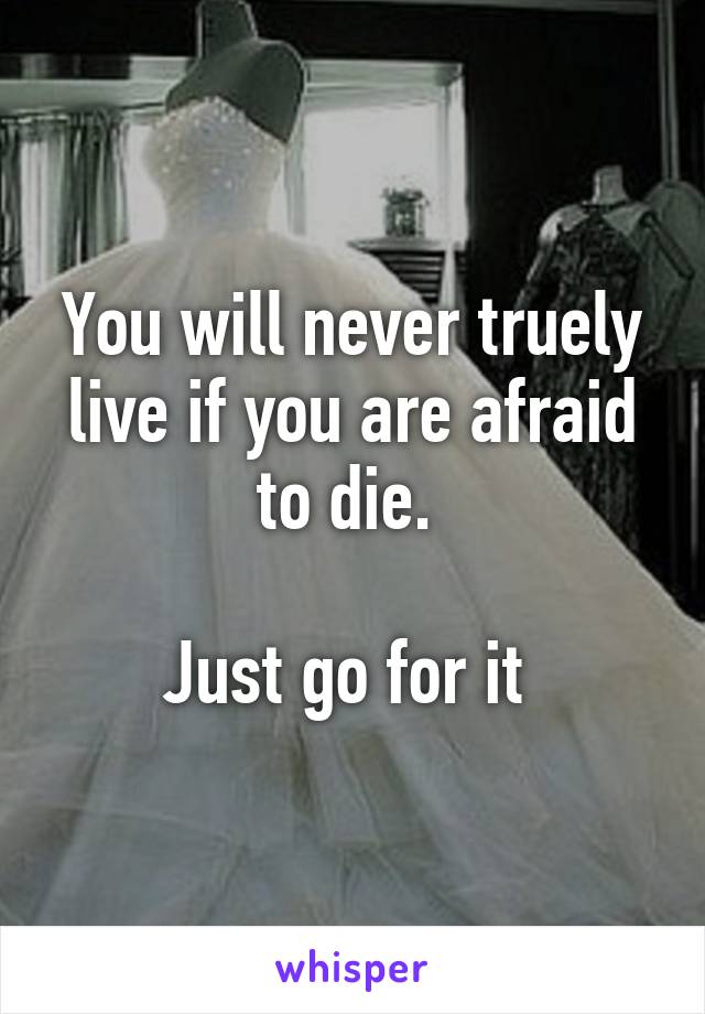 You will never truely live if you are afraid to die. 

Just go for it 