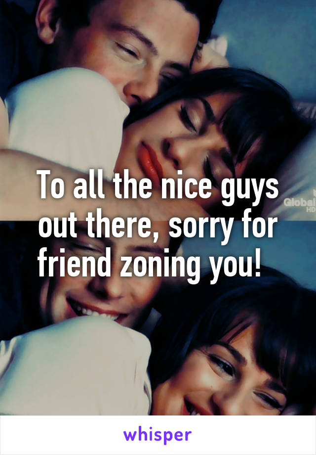 To all the nice guys out there, sorry for friend zoning you!  
