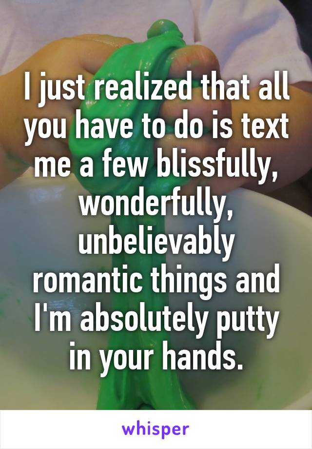I just realized that all you have to do is text me a few blissfully, wonderfully, unbelievably romantic things and I'm absolutely putty in your hands.