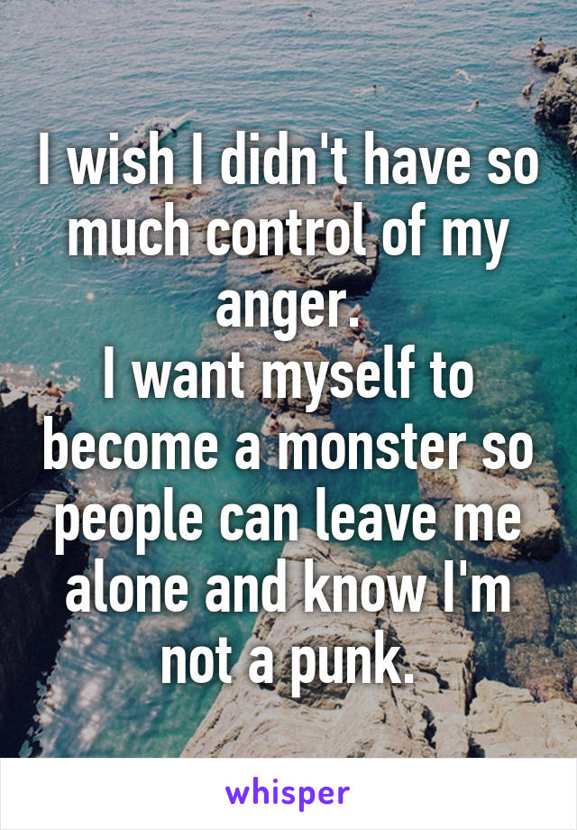 I wish I didn't have so much control of my anger.
I want myself to become a monster so people can leave me alone and know I'm not a punk.