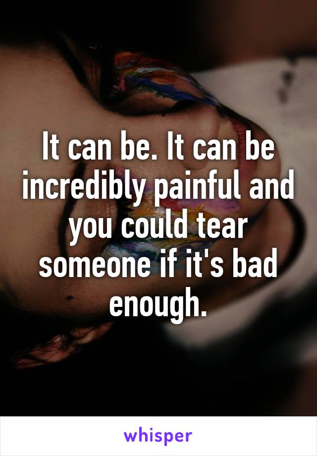 It can be. It can be incredibly painful and you could tear someone if it's bad enough.