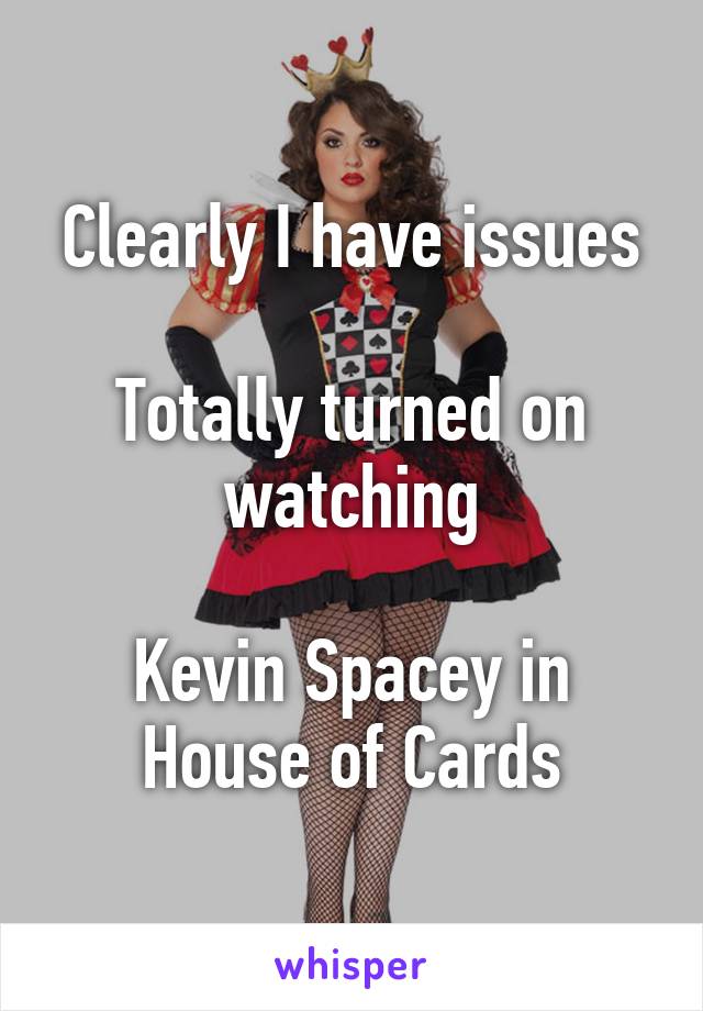 Clearly I have issues

Totally turned on watching

Kevin Spacey in House of Cards