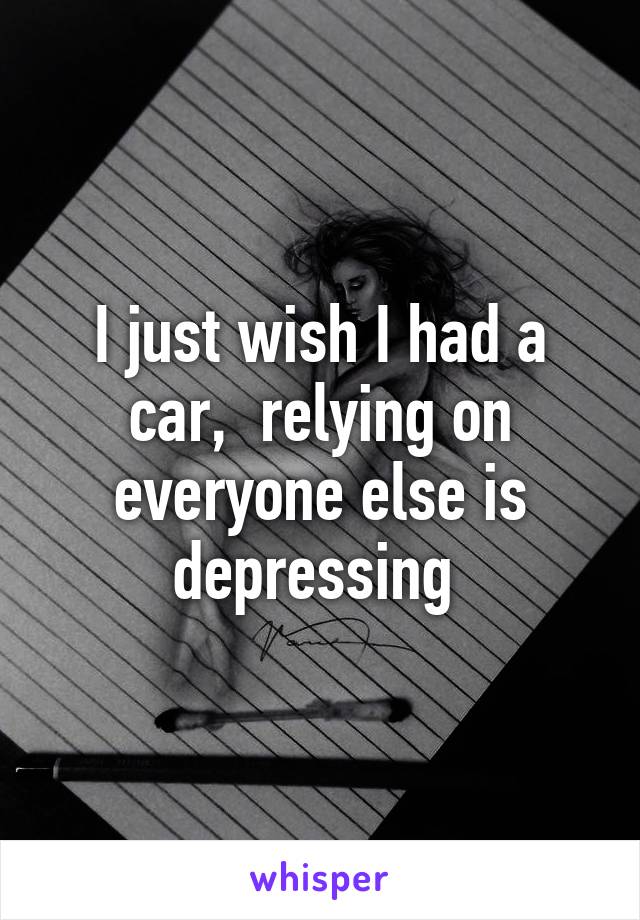 I just wish I had a car,  relying on everyone else is depressing 