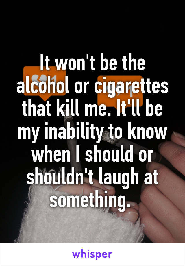 It won't be the alcohol or cigarettes that kill me. It'll be my inability to know when I should or shouldn't laugh at something. 