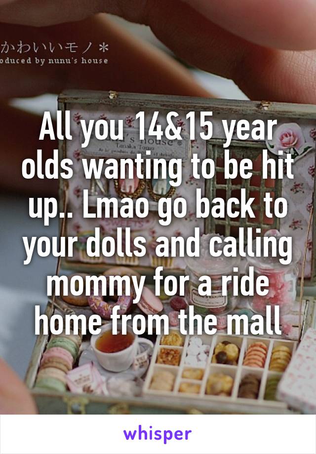 All you 14&15 year olds wanting to be hit up.. Lmao go back to your dolls and calling mommy for a ride home from the mall