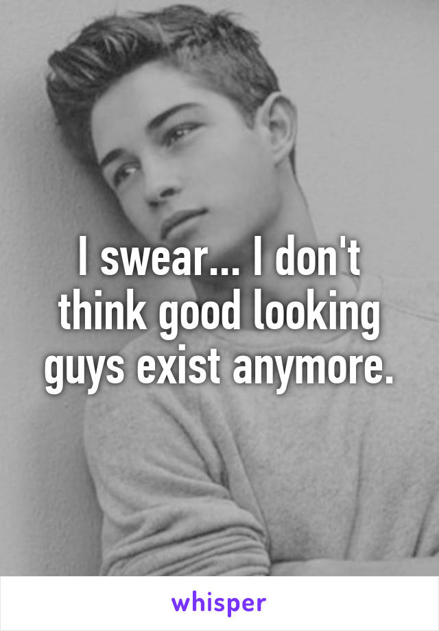 I swear... I don't think good looking guys exist anymore.
