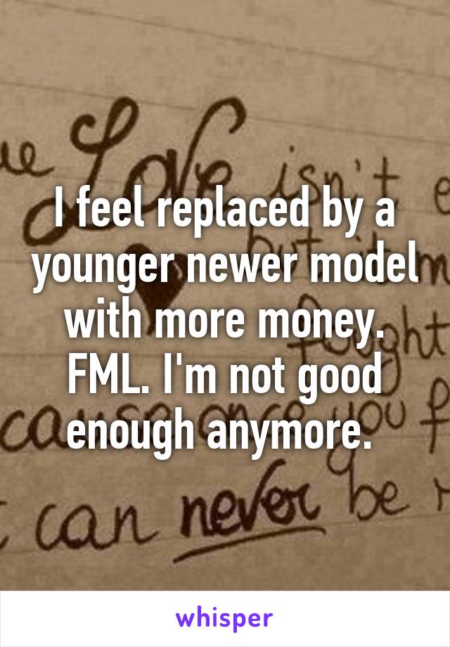 I feel replaced by a younger newer model with more money. FML. I'm not good enough anymore. 