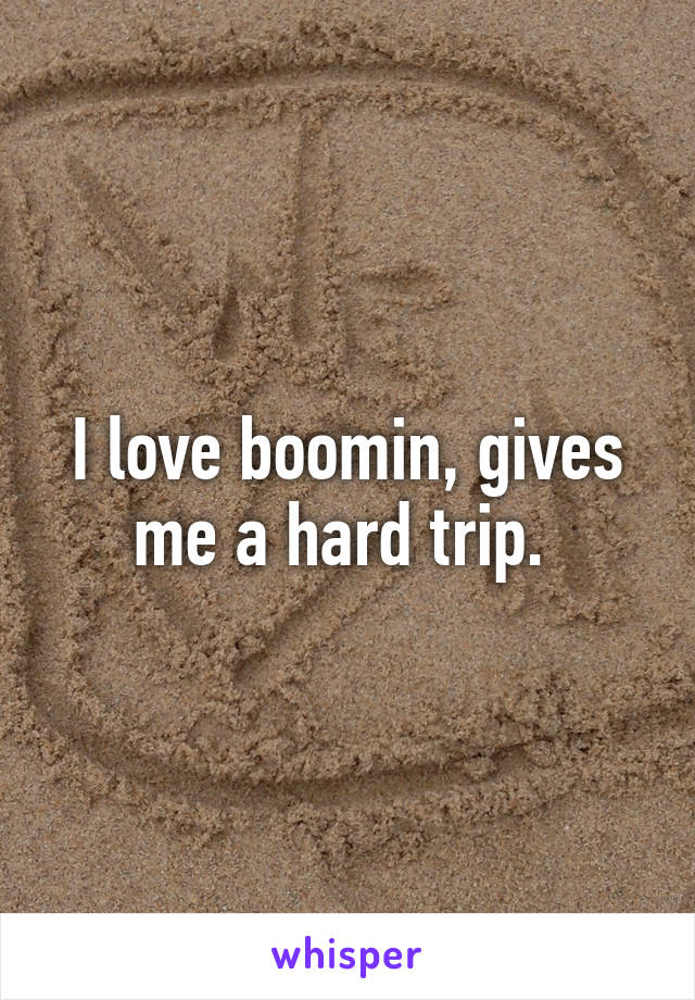 I love boomin, gives me a hard trip. 