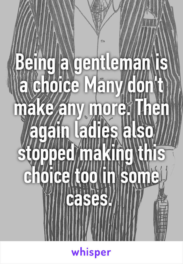 Being a gentleman is a choice Many don't make any more. Then again ladies also stopped making this choice too in some cases. 