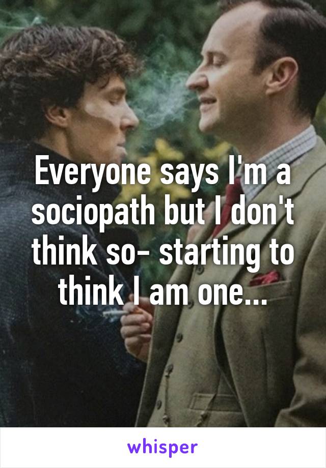 Everyone says I'm a sociopath but I don't think so- starting to think I am one...