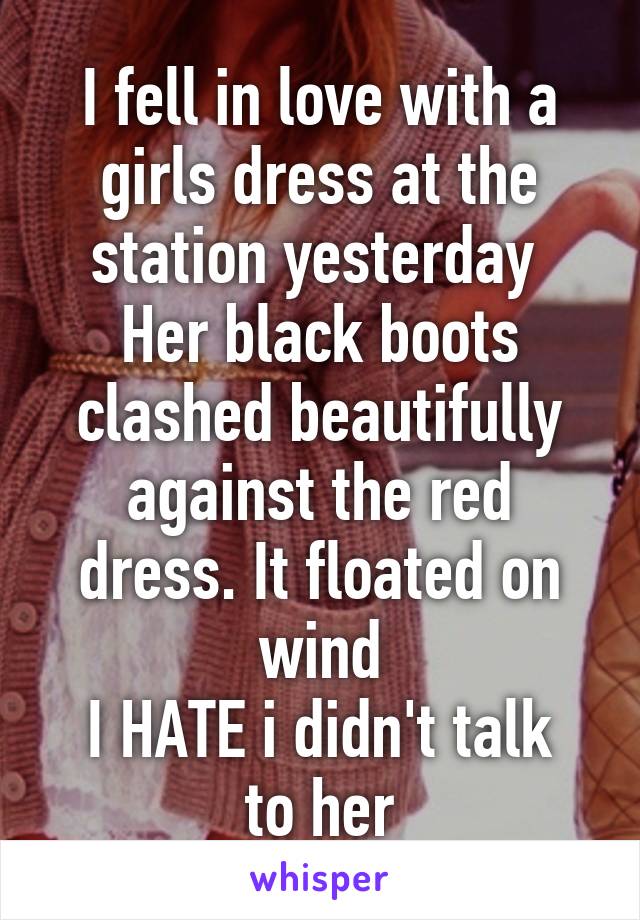 I fell in love with a girls dress at the station yesterday 
Her black boots clashed beautifully against the red dress. It floated on wind
I HATE i didn't talk to her
