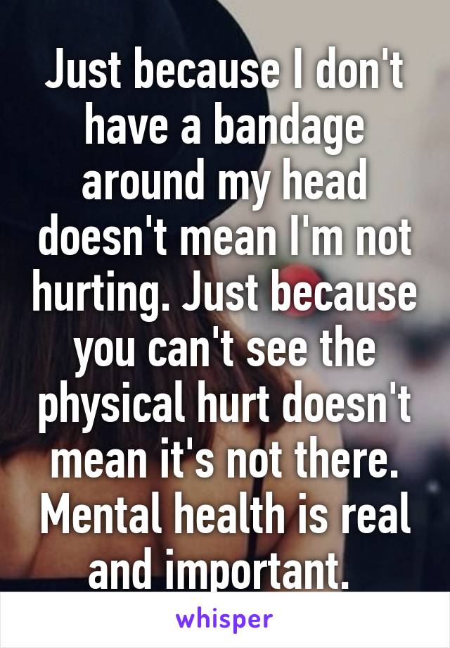 Just because I don't have a bandage around my head doesn't mean I'm not hurting. Just because you can't see the physical hurt doesn't mean it's not there. Mental health is real and important. 
