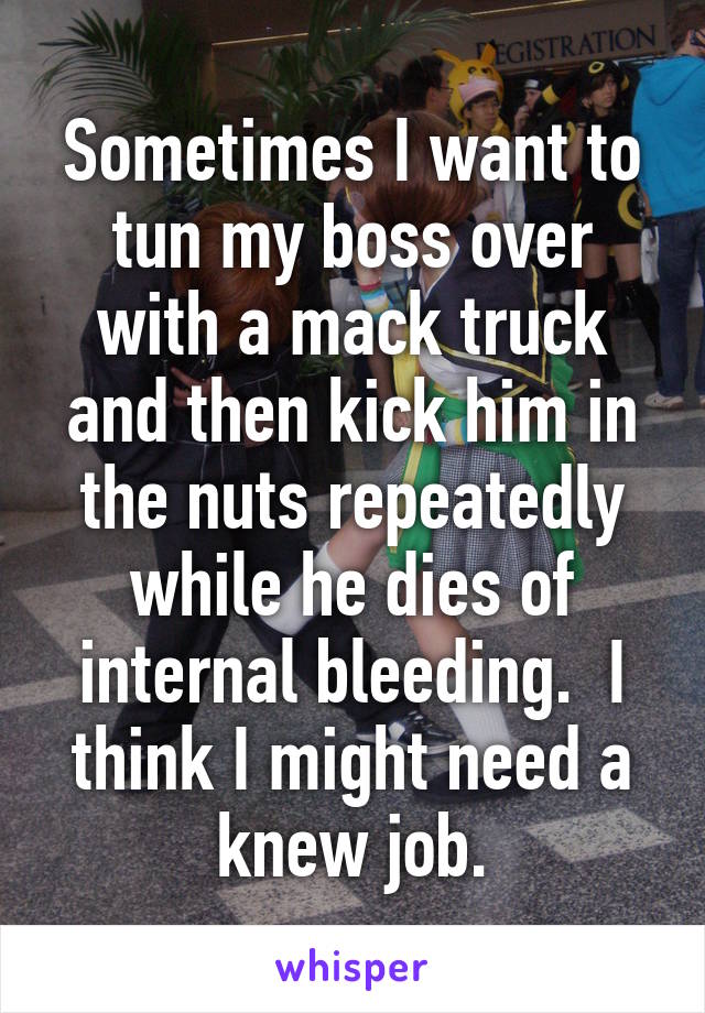 Sometimes I want to tun my boss over with a mack truck and then kick him in the nuts repeatedly while he dies of internal bleeding.  I think I might need a knew job.