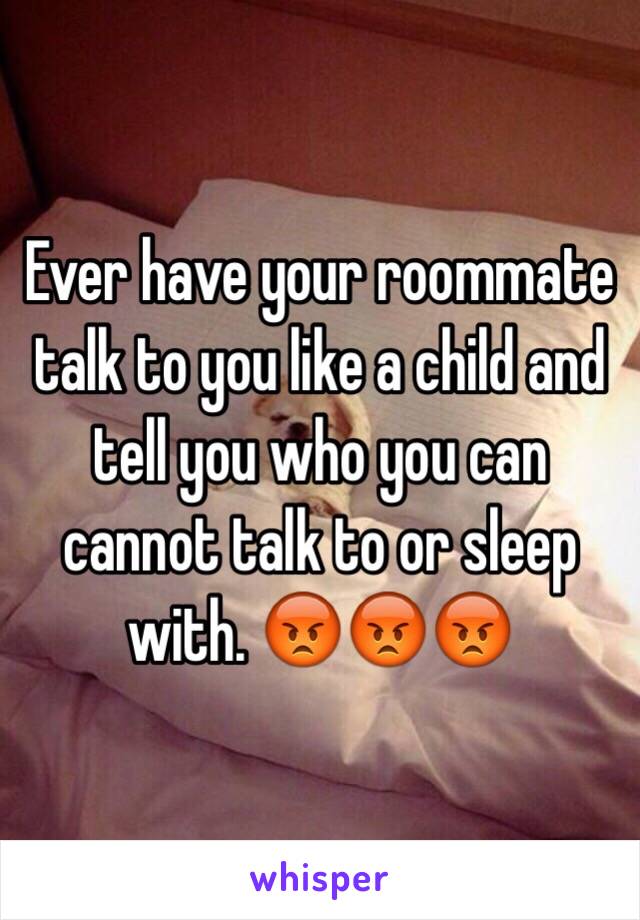 Ever have your roommate talk to you like a child and tell you who you can cannot talk to or sleep with. 😡😡😡