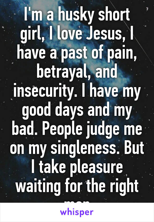 I'm a husky short girl, I love Jesus, I have a past of pain, betrayal, and insecurity. I have my good days and my bad. People judge me on my singleness. But I take pleasure waiting for the right man