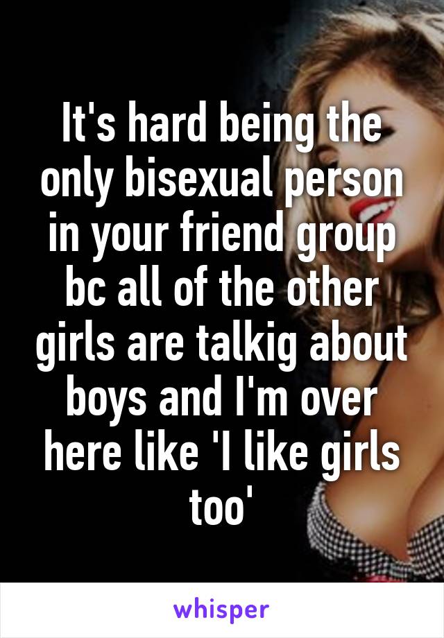 It's hard being the only bisexual person in your friend group bc all of the other girls are talkig about boys and I'm over here like 'I like girls too'